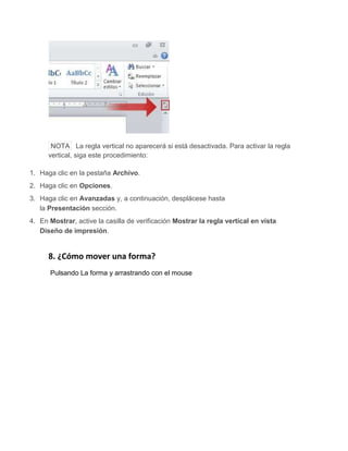 NOTA La regla vertical no aparecerá si está desactivada. Para activar la regla
vertical, siga este procedimiento:
1. Haga clic en la pestaña Archivo.
2. Haga clic en Opciones.
3. Haga clic en Avanzadas y, a continuación, desplácese hasta
la Presentación sección.
4. En Mostrar, active la casilla de verificación Mostrar la regla vertical en vista
Diseño de impresión.
8. ¿Cómo mover una forma?
Pulsando La forma y arrastrando con el mouse
 