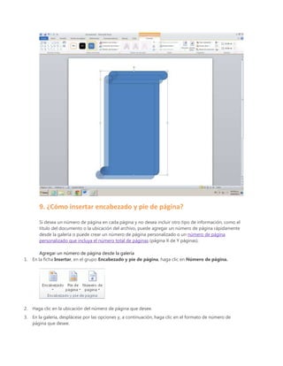 9. ¿Cómo insertar encabezado y pie de página?
Si desea un número de página en cada página y no desea incluir otro tipo de información, como el
título del documento o la ubicación del archivo, puede agregar un número de página rápidamente
desde la galería o puede crear un número de página personalizado o un número de página
personalizado que incluya el número total de páginas (página X de Y páginas).
Agregar un número de página desde la galería
1. En la ficha Insertar, en el grupo Encabezado y pie de página, haga clic en Número de página.
2. Haga clic en la ubicación del número de página que desee.
3. En la galería, desplácese por las opciones y, a continuación, haga clic en el formato de número de
página que desee.
 