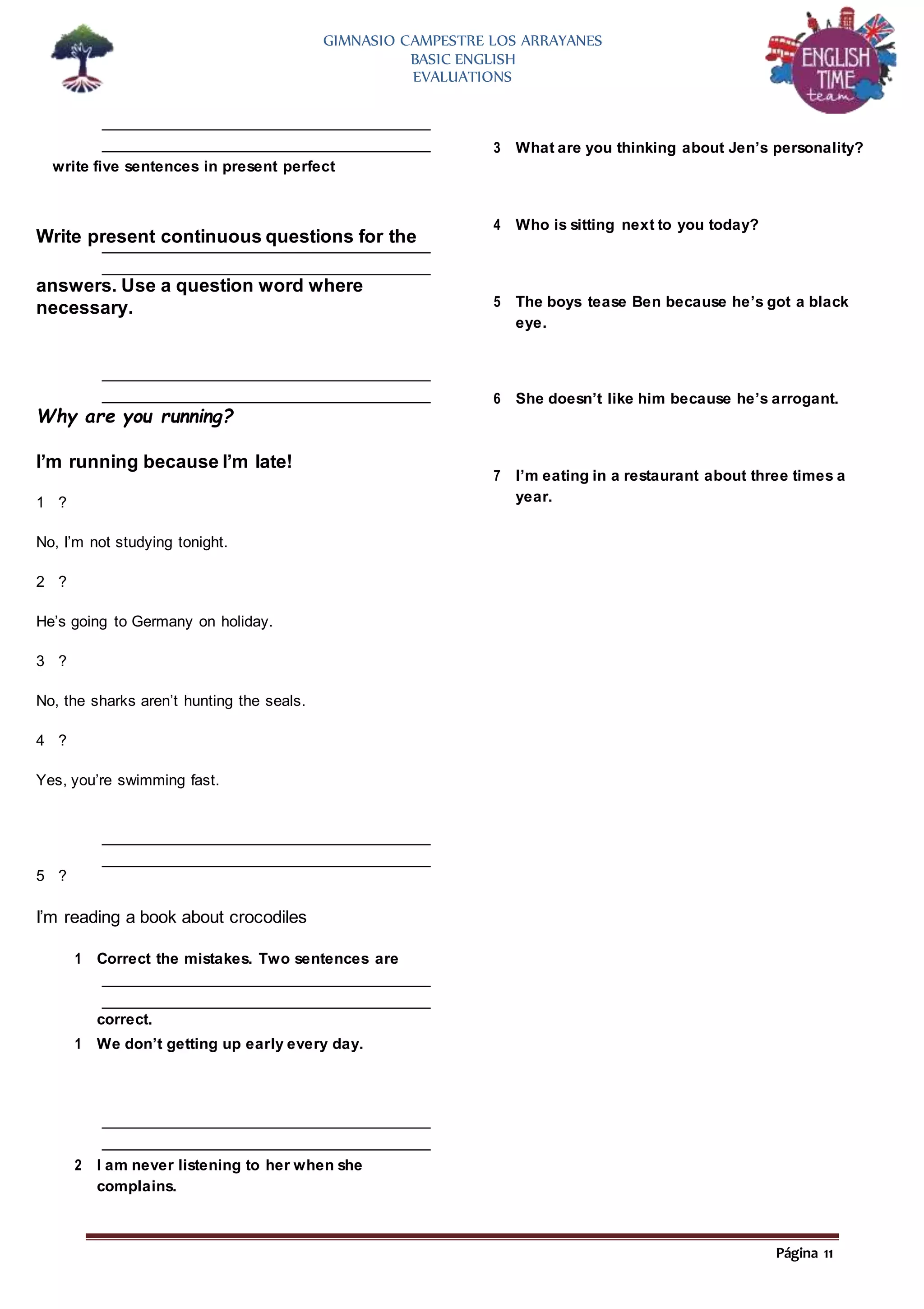 Página 11
GIMNASIO CAMPESTRE LOS ARRAYANES
BASIC ENGLISH
EVALUATIONS
write five sentences in present perfect
Write present continuous questions for the
answers. Use a question word where
necessary.
Why are you running?
I’m running because I’m late!
1 ?
No, I’m not studying tonight.
2 ?
He’s going to Germany on holiday.
3 ?
No, the sharks aren’t hunting the seals.
4 ?
Yes, you’re swimming fast.
5 ?
I’m reading a book about crocodiles
1 Correct the mistakes. Two sentences are
correct.
1 We don’t getting up early every day.
2 I am never listening to her when she
complains.
3 What are you thinking about Jen’s personality?
4 Who is sitting next to you today?
5 The boys tease Ben because he’s got a black
eye.
6 She doesn’t like him because he’s arrogant.
7 I’m eating in a restaurant about three times a
year.
 