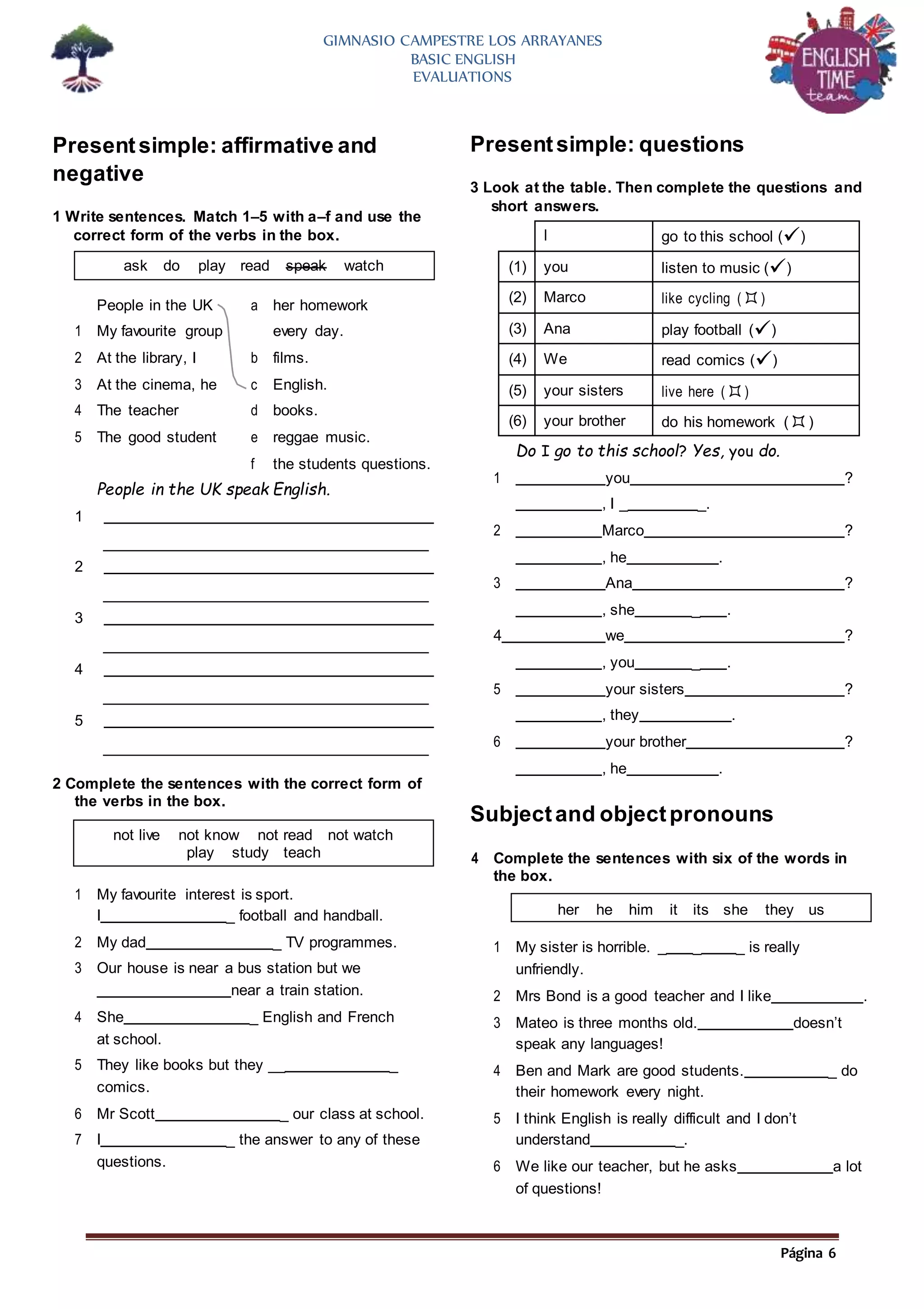 Página 6
GIMNASIO CAMPESTRE LOS ARRAYANES
BASIC ENGLISH
EVALUATIONS
Presentsimple: affirmative and
negative
1 Write sentences. Match 1–5 with a–f and use the
correct form of the verbs in the box.
Presentsimple: questions
3 Look at the table. Then complete the questions and
short answers.
People in the UK speak English.
1
2
3
4
5
2 Complete the sentences with the correct form of
the verbs in the box.
1 My favourite interest is sport.
I _ football and handball.
2 My dad _ TV programmes.
3 Our house is near a bus station but we
near a train station.
4 She _ English and French
at school.
5 They like books but they __ _
comics.
6 Mr Scott _ our class at school.
7 I _ the answer to any of these
questions.
Do I go to this school? Yes, you do.
1 you ?
, I _ _.
2 Marco ?
, he .
3 Ana ?
, she _ .
4 we ?
, you _ .
5 your sisters ?
, they .
6 your brother ?
, he .
Subjectand objectpronouns
4 Complete the sentences with six of the words in
the box.
1 My sister is horrible. _ _ _ is really
unfriendly.
2 Mrs Bond is a good teacher and I like .
3 Mateo is three months old. doesn’t
speak any languages!
4 Ben and Mark are good students. _ do
their homework every night.
5 I think English is really difficult and I don’t
understand _.
6 We like our teacher, but he asks a lot
of questions!
ask do play read speak watch
her he him it its she they us
not live not know not read not watch
play study teach
I go to this school ()
(1) you listen to music ()
(2) Marco like cycling ()
(3) Ana play football ()
(4) We read comics ()
(5) your sisters live here ()
(6) your brother do his homework ()
People in the UK a her homework
1 My favourite group every day.
2 At the library, I b films.
3 At the cinema, he c English.
4 The teacher d books.
5 The good student e reggae music.
f the students questions.
 