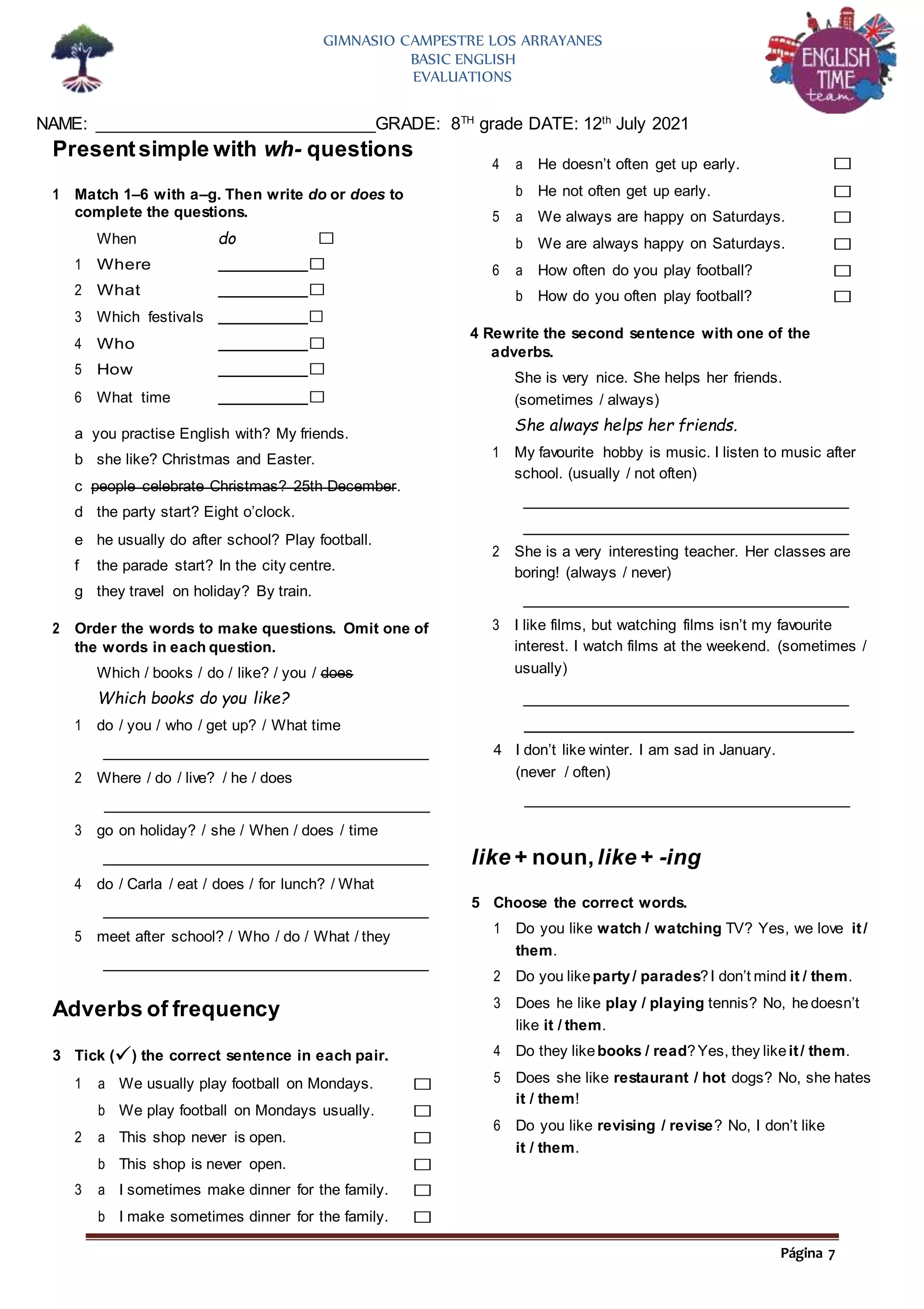 Página 7
GIMNASIO CAMPESTRE LOS ARRAYANES
BASIC ENGLISH
EVALUATIONS
NAME: ______________________________GRADE: 8TH
grade DATE: 12th
July 2021
Presentsimple with wh- questions
1 Match 1–6 with a–g. Then write do or does to
complete the questions.
When do □
1 Where □
2 What □
3 Which festivals □
4 Who □
5 How □
6 What time □
a you practise English with? My friends.
b she like? Christmas and Easter.
c people celebrate Christmas? 25th December.
d the party start? Eight o’clock.
e he usually do after school? Play football.
f the parade start? In the city centre.
g they travel on holiday? By train.
2 Order the words to make questions. Omit one of
the words in each question.
Which / books / do / like? / you / does
Which books do you like?
4 Rewrite the second sentence with one of the
adverbs.
She is very nice. She helps her friends.
(sometimes / always)
She always helps her friends.
1 My favourite hobby is music. I listen to music after
school. (usually / not often)
2 She is a very interesting teacher. Her classes are
boring! (always / never)
3 I like films, but watching films isn’t my favourite
interest. I watch films at the weekend. (sometimes /
usually)
1 do / you / who / get up? / What time
4 I don’t like winter. I am sad in January.
2 Where / do / live? / he / does (never / often)
3 go on holiday? / she / When / does / time
4 do / Carla / eat / does / for lunch? / What
5 meet after school? / Who / do / What / they
Adverbs of frequency
3 Tick () the correct sentence in each pair.
like + noun,like + -ing
5 Choose the correct words.
1 Do you like watch / watching TV? Yes, we love it/
them.
2 Do you likeparty/ parades?I don’t mind it / them.
3 Does he like play / playing tennis? No, he doesn’t
like it / them.
4 Do they likebooks / read?Yes, they likeit/ them.
5 Does she like restaurant / hot dogs? No, she hates
it / them!
6 Do you like revising / revise? No, I don’t like
it / them.
4 a He doesn’t often get up early. □
b He not often get up early. □
5 a We always are happy on Saturdays. □
b We are always happy on Saturdays. □
6 a How often do you play football? □
b How do you often play football? □
1 a We usually play football on Mondays. □
b We play football on Mondays usually. □
2 a This shop never is open. □
b This shop is never open. □
3 a I sometimes make dinner for the family. □
b I make sometimes dinner for the family. □
 