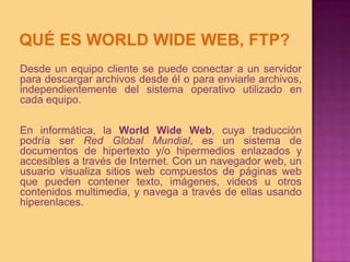 QUÉ ES WORLD WIDE WEB, FTP?Desde un equipo cliente se puede conectar a un servidor para descargar archivos desde él o para enviarle archivos, independientemente del sistema operativo utilizado en cada equipo.En informática, la WorldWide Web, cuya traducción podría ser Red Global Mundial, es un sistema de documentos de hipertexto y/o hipermedios enlazados y accesibles a través de Internet. Con un navegador web, un usuario visualiza sitios web compuestos de páginas web que pueden contener texto, imágenes, videos u otros contenidos multimedia, y navega a través de ellas usando hiperenlaces.