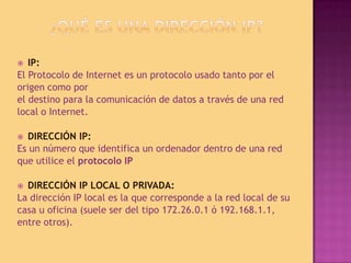 ¿Qué es una dirección IP?IP:El Protocolo de Internet es un protocolo usado tanto por elorigen como porel destino para la comunicación de datos a través de una redlocal o Internet. DIRECCIÓN IP:Es un número que identifica un ordenador dentro de una redque utilice el protocolo IPDIRECCIÓN IP LOCAL O PRIVADA:La dirección IP local es la que corresponde a la red local de sucasa u oficina (suele ser del tipo 172.26.0.1 ó 192.168.1.1,entre otros). 