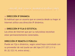 ¿Qué es una dirección IP?DIRECCIÓN IP DINÁMICAEs habitual que un usuario que se conecta desde su hogar alInternet utilice una dirección IP dinámica. DIRECCIÓN IP FIJA O ESTÁTICA:Los sitios de Internet que por su naturaleza necesitanestar permanentemente conectados.DIRECCIÓN IP REMOTA O PÚBLICA:Puede ser fija o dinámica, según usted haya contratado consu proveedor de red (suele ser del tipo 217.127.3.11 ó81.32.123.14, entre otros) .