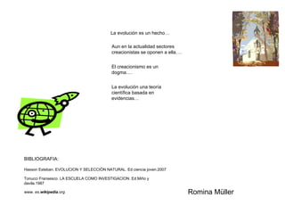La evolución es un hecho… Aun en la actualidad sectores creacionistas se oponen a ella…. El creacionismo es un dogma…. La evolución una teoría científica basada en evidencias… BIBLIOGRAFIA: Hasson Esteban. EVOLUCION Y SELECCIÓN NATURAL. Ed ciencia joven.2007 Tonucci Fransesco. LA ESCUELA COMO INVESTIGACION. Ed.Miño y davila.1987 www.  es. wikipedia .org Romina Müller 