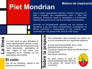 Motivo de inspiraciónPiet MondrianFue un pintor vanguardista holandés, miembro del grupo De Stijil y fundador del neoplasticismo junto a Theo Van Doesburg. Evolucionó desde el naturalismo y el simbolismo hasta la abstracción de la cual es el principal representante.Mondrian es principalmente conocido por sus pinturas no figurativas a las que llamó composiciones, consistiendo en formas cuadradas y rectangulares en rojo, amarillo, azul, separadas por una gruesa línea recta de color negro.Para desarrollar esta propuesta de diseño se tuvo en consideración los  siguientes aspectos:El color (primarios-amarillo, azul, y rojo)Elemento formal (línea recta)Fuente de inspiración (Obras de Piet Mondrian)CirculacionesIluminación (acentos)La línea recta es para Mondrian la mejor representación del arte, ya que se desvinculaba de la figuración para hacer abstracción  geométrica. El arte, según él era como una indagación de la  realidad, no una plasmación de la misma.La líneaSobre la propuestaEl colorDe igual manera la carta de colores establecida hace referencia a los colores  del  escudo de la universidad.Uso de los primarios, rehúso a las texturas y sensaciones.