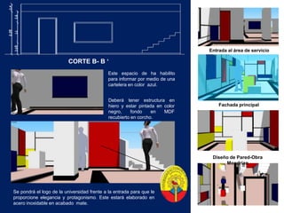 Entrada al área de servicioCORTE B- B ‘ Este espacio de ha habilito para informar por medio de una  cartelera en color  azul.Deberá tener estructura en hiero y estar pintada en color negro, fondo en MDF recubierto en corcho.Fachada principalDiseño de Pared-Obra MondrianSe pondrá el logo de la universidad frente a la entrada para que le proporcione elegancia y protagonismo. Este estará elaborado en acero inoxidable en acabado  mate.  