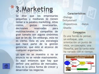Se dice que los empresarios
pequeños y medianos le tienen
temor a la palabra marketing. Altos
costos, gastos innecesarios,
decisiones reservadas para
multinacionales y compañías de
gran tamaño son alguno sinónimos
que se les da. Sin embargo, esto no
es cierto. Esta es una estrategia
que hace parte de la gestión
gerencial, que está al alcance de
cualquier organización.
Lo que no se muestra o no se
anuncia no se vende masivamente.
Es aquí entonces que hay que
definir una política de mercadeo.
Esta es la única forma de crecer y
desarrollar los negocios.
* Características
-Dialogo
Doityourself
-Dispositivos -Datos
-Diseño
Conceptos
Es una forma de pensar,
un enfoque, una
orientación un punto de
vista, un concepto, una
filosofía, por lo tanto este
ha variado con el tiempo.
 