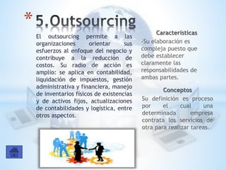 El outsourcing permite a las
organizaciones orientar sus
esfuerzos al enfoque del negocio y
contribuye a la reducción de
costos. Su radio de acción es
amplio: se aplica en contabilidad,
liquidación de impuestos, gestión
administrativa y financiera, manejo
de inventarios físicos de existencias
y de activos fijos, actualizaciones
de contabilidades y logística, entre
otros aspectos.
* Características
-Su elaboración es
compleja puesto que
debe establecer
claramente las
responsabilidades de
ambas partes.
Conceptos
Su definición es proceso
por el cual una
determinada empresa
contrata los servicios de
otra para realizar tareas.
 