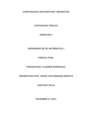 CORPORACION UNIVERSITARIA REMINGTON




           CONTADURIA PÚBLICA



               SEMESTRE I




      HERRAMIENTAS DE INFORMATICA I



              PARCIAL FINAL



     PRESENTADO: VLADIMIR RODRIGUEZ



PRESENTADO POR: JORGE IVAN GRANADA BEDOYA



             CARTAGO VALLE




            DICIEMBRE 01 /2012
 