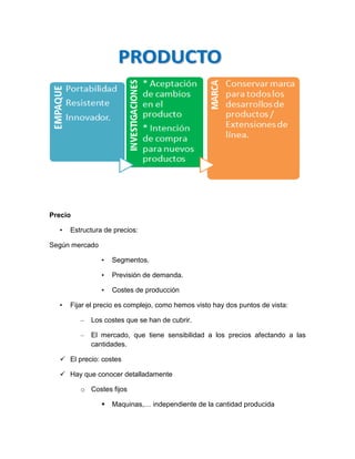 Precio

  •   Estructura de precios:

Según mercado

                •   Segmentos.

                •   Previsión de demanda.

                •   Costes de producción

  •   Fijar el precio es complejo, como hemos visto hay dos puntos de vista:

         –   Los costes que se han de cubrir.

         –   El mercado, que tiene sensibilidad a los precios afectando a las
             cantidades.

   El precio: costes

   Hay que conocer detalladamente

         o Costes fijos

                   Maquinas,… independiente de la cantidad producida
 
