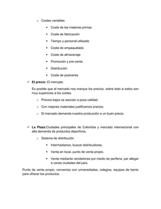 o Costes variables

                   Coste de las materias primas

                   Coste de fabricación

                   Tiempo y personal utilizado

                   Coste de empaquetado

                   Coste de almacenaje

                   Promoción y pre-venta

                   Distribución

                   Coste de postventa

    El precio: El mercado

      Es posible que el mercado nos marque los precios, sobre todo si estos son
      muy superiores a los costes.

         o Precios bajos se asocian a poca calidad.

         o Con mejores materiales justificamos precios.

         o El mercado demanda nuestra producción a un buen precio.



    La Plaza:Ciudades principales de Colombia y mercado internacional con
     alta demanda de productos deportivos.

         o Sistema de distribución

                   Intermediarios, buscar distribuidores.

                   Venta en local, punto de venta propio.

                   Venta mediante vendedores por medio de periferia, par allegar
                    a varias ciudades del país.

Punto de venta propio, convenios con universidades, colegios, equipos de barrio
para ofrecer los productos.
 