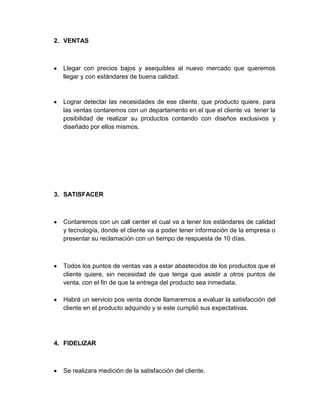 2. VENTAS



  Llegar con precios bajos y asequibles al nuevo mercado que queremos
  llegar y con estándares de buena calidad.



  Lograr detectar las necesidades de ese cliente, que producto quiere, para
  las ventas contaremos con un departamento en el que el cliente va tener la
  posibilidad de realizar su productos contando con diseños exclusivos y
  diseñado por ellos mismos.




3. SATISFACER



  Contaremos con un call center el cual va a tener los estándares de calidad
  y tecnología, donde el cliente va a poder tener información de la empresa o
  presentar su reclamación con un tiempo de respuesta de 10 días.



  Todos los puntos de ventas vas a estar abastecidos de los productos que el
  cliente quiere, sin necesidad de que tenga que asistir a otros puntos de
  venta, con el fin de que la entrega del producto sea inmediata.

  Habrá un servicio pos venta donde llamaremos a evaluar la satisfacción del
  cliente en el producto adquirido y si este cumplió sus expectativas.




4. FIDELIZAR



  Se realizara medición de la satisfacción del cliente.
 