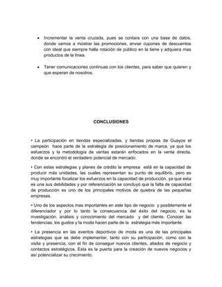 Incrementar la venta cruzada, pues se contara con una base de datos,
      donde vamos a mostrar las promociones, enviar cupones de descuentos
      con ideal que siempre halla rotación de público en la tiene y adquiera mas
      productos de la línea.

      Tener comunicaciones continuas con los clientes, para saber que quieren y
      que esperan de nosotros.




                               CONCLUSIONES



• La participación en tiendas especializadas, y tiendas propias de Guayos el
campeón hace parte de la estrategia de posicionamiento de marca, ya que los
esfuerzos y la metodología de ventas estarán enfocados en la venta directa,
donde se encontró el verdadero potencial de mercado.

• Con estas estrategias y planes de crédito la empresa está en la capacidad de
producir más unidades, las cuales representan su punto de equilibrio, pero es
muy importante focalizar los esfuerzos en la capacidad de producción, ya que esta
es una sus debilidades y por referenciación se concluyó que la falta de capacidad
de producción es uno de los principales motivos de quiebra de las pequeñas
empresas.

• Uno de los aspectos mas importantes en este tipo de negocio y posiblemente el
diferenciador y por lo tanto la consecuencia del éxito del negocio, es la
investigación, análisis y conocimiento del mercado y del cliente. Conocer las
tendencias, los gustos y la moda hacen parte de la estrategia más importante.

• La presencia en las eventos deportivos de moda es una de las principales
estrategias que se debe implementar, tanto con su participación, como con la
visita y presencia, con el fin de conseguir nuevos clientes, aliados de negocio y
contactos estratégicos. Esta es la puerta para la creación de nuevos negocios y
así potencializar su crecimiento.
 