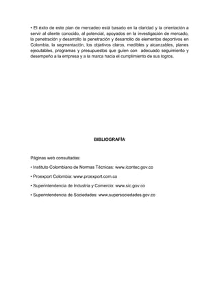 • El éxito de este plan de mercadeo está basado en la claridad y la orientación a
servir al cliente conocido, al potencial, apoyados en la investigación de mercado,
la penetración y desarrollo la penetración y desarrollo de elementos deportivos en
Colombia, la segmentación, los objetivos claros, medibles y alcanzables, planes
ejecutables, programas y presupuestos que guíen con adecuado seguimiento y
desempeño a la empresa y a la marca hacia el cumplimiento de sus logros.




                                BIBLIOGRAFÍA



Páginas web consultadas:

• Instituto Colombiano de Normas Técnicas: www.icontec.gov.co

• Proexport Colombia: www.proexport.com.co

• Superintendencia de Industria y Comercio: www.sic.gov.co

• Superintendencia de Sociedades: www.supersociedades.gov.co
 