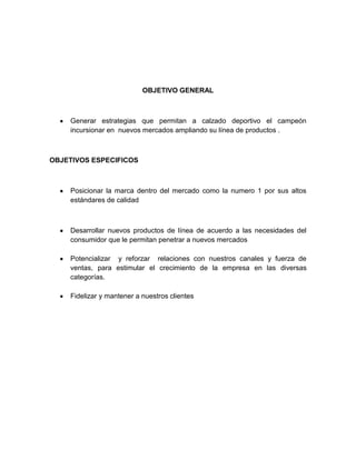 OBJETIVO GENERAL



    Generar estrategias que permitan a calzado deportivo el campeón
    incursionar en nuevos mercados ampliando su línea de productos .



OBJETIVOS ESPECIFICOS



    Posicionar la marca dentro del mercado como la numero 1 por sus altos
    estándares de calidad



    Desarrollar nuevos productos de línea de acuerdo a las necesidades del
    consumidor que le permitan penetrar a nuevos mercados

    Potencializar y reforzar relaciones con nuestros canales y fuerza de
    ventas, para estimular el crecimiento de la empresa en las diversas
    categorías.

    Fidelizar y mantener a nuestros clientes
 