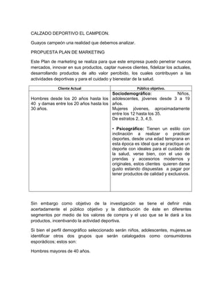 CALZADO DEPORTIVO EL CAMPEON.

Guayos campeón una realidad que debemos analizar.

PROPUESTA PLAN DE MARKETING

Este Plan de marketing se realiza para que este empresa puedo penetrar nuevos
mercados, innovar en sus productos, captar nuevos clientes, fidelizar los actuales,
desarrollando productos de alto valor percibido, los cuales contribuyen a las
actividades deportivas y para el cuidado y bienestar de la salud.

              Cliente Actual                           Público objetivo.
                                       Sociodemográfico:          Niños,
Hombres desde los 20 años hasta los adolescentes, jóvenes desde 3 a 19
40 y damas entre los 20 años hasta los años.
30 años.                               Mujeres jóvenes, aproximadamente
                                       entre los 12 hasta los 35.
                                       De estratos 2, 3, 4,5.

                                          • Psicográfico: Tienen un estilo con
                                          inclinación a realizar o practicar
                                          deportes, desde una edad temprana en
                                          esta época es ideal que se practique un
                                          deporte con ideales para el cuidado de
                                          la salud, verse bien, con el uso de
                                          prendas y accesorios modernos y
                                          originales, estos clientes quieren darse
                                          gusto estando dispuestas a pagar por
                                          tener productos de calidad y exclusivos.




Sin embargo como objetivo de la investigación se tiene el definir más
acertadamente el público objetivo y la distribución de éste en diferentes
segmentos por medio de los valores de compra y el uso que se le dará a los
productos, incentivando la actividad deportiva.

Si bien el perfil demográfico seleccionado serán niños, adolescentes, mujeres,se
identificar otros dos grupos que serán catalogados como consumidores
esporádicos; estos son:

Hombres mayores de 40 años.
 