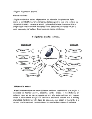• Mujeres mayores de 35 años.

Análisis del sector

Guayos el campeón es una empresa que por medio de sus productos logra
apoyar la actividad física, fomentando la práctica deportiva, bajo este contexto su
competencia debe considerarse a partir de la posibilidad que diversos artículos
cumplan con esta necesidad, definiendo así un panorama general de estudio y
luego escenarios particulares de competencia directa e indirecta.



                        Competencia directa e indirecta.




Competencia directa

La competencia directa son todas aquellas personas o empresas que tengan la
capacidad de fabricar guayos, zapatillas, venta directa e importadores; sin
embargo como ya se ha mencionado no son sólo estos artículos son quienes
suplen la necesidad de apoyo a las demandas deportivas también está la moda y
originalidad, también hay otro tipos de accesorios que según el momento, o la
persona pueden competir con la empresa estosserian la competencia indirecta.
 