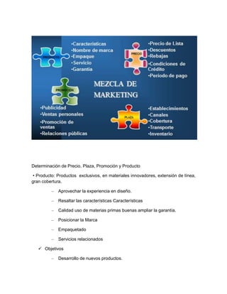 Determinación de Precio, Plaza, Promoción y Producto

 • Producto: Productos exclusivos, en materiales innovadores, extensión de línea,
gran cobertura.

         –   Aprovechar la experiencia en diseño.

         –   Resaltar las características Características

         –   Calidad uso de materias primas buenas ampliar la garantía.

         –   Posicionar la Marca

         –   Empaquetado

         –   Servicios relacionados

    Objetivos

         –   Desarrollo de nuevos productos.
 