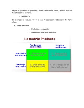 Ampliar el portafolio de productos, hacer extensión de líneas, realizar alianzas,
diversificación de la marca.

         –   Adaptación

Dar a conocer el producto y medir el nivel de aceptación y adaptación del cliente
actual.

    Según mercados

                       –   Evolución e innovación.

                       –   Introducción en nuevos mercados.
 