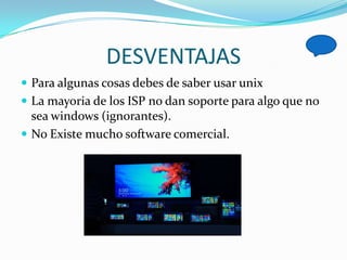 DESVENTAJAS
 Para algunas cosas debes de saber usar unix
 La mayoria de los ISP no dan soporte para algo que no
  sea windows (ignorantes).
 No Existe mucho software comercial.
 
