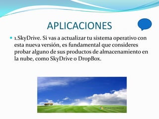 APLICACIONES
 1.SkyDrive. Si vas a actualizar tu sistema operativo con
  esta nueva versión, es fundamental que consideres
  probar alguno de sus productos de almacenamiento en
  la nube, como SkyDrive o DropBox.
 