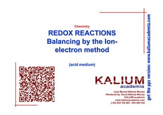 Chemistry

REDOX REACTIONS
Balancing by the Ionelectron method
(acid medium)

José Manuel Bélmez Macías
Rendered by: David Bélmez Macías
KALIUM academia
www.kaliumacademia.com
(+34) 924 104 283 - 655 840 225

 