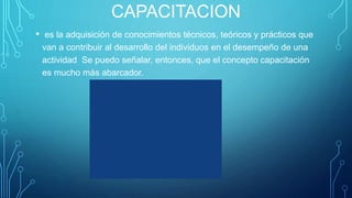 CAPACITACION
• es la adquisición de conocimientos técnicos, teóricos y prácticos que
van a contribuir al desarrollo del individuos en el desempeño de una
actividad Se puedo señalar, entonces, que el concepto capacitación
es mucho más abarcador.
 