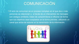 COMUNICACIÓN
• El acto de comunicar es un proceso complejo en el que dos o más
personas se relacionan y, a través de un intercambio de mensajes
con códigos similares, tratan de comprenderse e influirse de forma
que sus objetivos sean aceptados en la forma prevista, utilizando un
canal que actúa de soporte en la transmisión de la información.
 