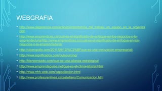 WEBGRAFIA
• http://www.degerencia.com/articulo/importancia_del_trabajo_en_equipo_en_la_organiza
cion
• http://www.emprendices.co/cual-es-el-significado-de-enfoque-en-los-negocios-o-la-
emprendeduria/http://www.emprendices.co/cual-es-el-significado-de-enfoque-en-los-
negocios-o-la-emprendeduria/
• http://ciberopolis.com/2011/09/12/%C2%BFque-es-una-innovacion-empresarial/
• http://www.significados.com/outsourcing/
• http://bienpensado.com/que-es-una-alianza-estrategica/
• http://www.emprendepyme.net/que-es-el-clima-laboral.html
• http://www.rrhh-web.com/capacitacion.html
• http://www.profesorenlinea.cl/castellano/Comunicacion.htm
 