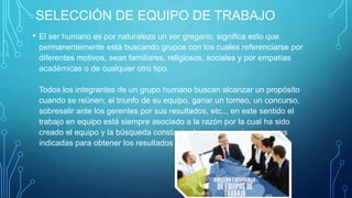 SELECCIÓN DE EQUIPO DE TRABAJO
• El ser humano es por naturaleza un ser gregario, significa esto que
permanentemente está buscando grupos con los cuales referenciarse por
diferentes motivos, sean familiares, religiosos, sociales y por empatías
académicas o de cualquier otro tipo.
Todos los integrantes de un grupo humano buscan alcanzar un propósito
cuando se reúnen; el triunfo de su equipo, ganar un torneo, un concurso,
sobresalir ante los gerentes por sus resultados, etc.., en este sentido el
trabajo en equipo está siempre asociado a la razón por la cual ha sido
creado el equipo y la búsqueda constante de contar con las personas
indicadas para obtener los resultados esperados.
 