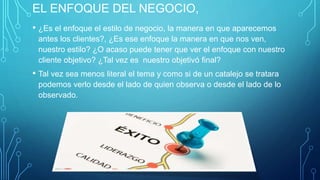 EL ENFOQUE DEL NEGOCIO,
• ¿Es el enfoque el estilo de negocio, la manera en que aparecemos
antes los clientes?, ¿Es ese enfoque la manera en que nos ven,
nuestro estilo? ¿O acaso puede tener que ver el enfoque con nuestro
cliente objetivo? ¿Tal vez es nuestro objetivó final?
• Tal vez sea menos literal el tema y como si de un catalejo se tratara
podemos verlo desde el lado de quien observa o desde el lado de lo
observado.
 