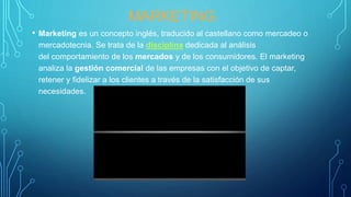 MARKETING
• Marketing es un concepto inglés, traducido al castellano como mercadeo o
mercadotecnia. Se trata de la disciplina dedicada al análisis
del comportamiento de los mercados y de los consumidores. El marketing
analiza la gestión comercial de las empresas con el objetivo de captar,
retener y fidelizar a los clientes a través de la satisfacción de sus
necesidades.
 