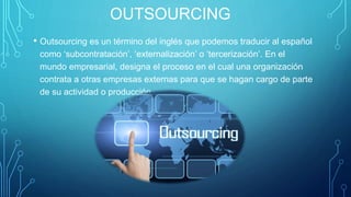 OUTSOURCING
• Outsourcing es un término del inglés que podemos traducir al español
como ‘subcontratación’, ‘externalización’ o ‘tercerización’. En el
mundo empresarial, designa el proceso en el cual una organización
contrata a otras empresas externas para que se hagan cargo de parte
de su actividad o producción.
 