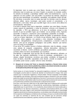 Es importante tener en cuenta que, como futuros docente o docentes en actividad,
deberemos tener en cuenta que, así como el mundo se encuentra en constante cambio,
los métodos de enseñanza y aprendizaje también sufren esta transformación, y que la
aplicación de estos cambios solo será posible si se producen las reformas educativas
para que estas metodologías de enseñanza- aprendizaje sean aplicadas dentro del aula.
De esta forma es necesario tener en cuenta que tanto los docentes como los alumnos
debemos utilizar nuevas tecnologías para poder acceder al conocimiento y la
información y de la única forma que es posible lograr esto es a través de la utilización
de herramientas innovadoras.
Con todo lo expuesto hasta aquí es importante considerar que como futuros docentes
seamos capaces de capacitarnos y tomar las decisiones correctas en la búsqueda de
los materiales y TICs que utilizaremos en la tarea de enseñanza, porque es esta
decisión la que nos permitirá lograr que el alumno sea un participe activo, logrando
desarrollar su iniciativa y motivación para el aprendizaje perdurable en el tiempo.
Otro punto que debe ser tenido en cuenta además de realizar la capacitación docente,
y que no es menos importante, es el hecho de que debemos lograr que los espacios
educativos deben equiparse con aparatos y otros elementos tecnológicos, como
televisores, videograbadoras, retroproyectores, computadoras y conexión a redes de
internet, para que las propuestas pedagógicas sean posible, situación que muchas
veces no ocurre en la actualidad.
El uso de las TICs también favorece el trabajo colaborativo entre los alumnos, porque
estos además de compartir computadoras, deberán intercambiar información
encontrada en internet, resolver problemas que pudieran presentarse, y poder realizar
en forma exitosa las tareas encomendadas por el profesor.
Para finalizar es importante decir que día a día, los medios informáticos utilizados en
las aulas, han mejorado notablemente la tarea de enseñanza, permitiéndoles a los
alumnos adquirir herramientas novedosas para realizar actividades de búsqueda de
temas de interés, desarrollar capacidades como discutir y decidir en conjunto, como
así también poder razonar y opinar sobre los temas abordados.
2- Después de la lectura del Texto La educación lingüística y literaria Carlos Lomas
(enviado por correo interno-plataforma), elabore una síntesis teniendo en cuenta el
rol disciplinardel profesorde Lengua y Literatura.
Carlos Lomas en el texto titulado “La educación Lingüística y Literaria”, ha reflexionado
investigado y escrito sobre la manera de abordar la enseñanza de la lengua. Este autor
sostiene que la educación lingüística y literaria debe intentar responder innumerables
interrogantes, por ejemplo; ¿Para qué enseñamos lengua y literatura? ¿Con que criterio
podremoselegirloscontenidoslingüísticosyliterarios?¿Losalumnosrealmente aprenden
lo que enseñamos?¿Qué debensaberlosalumnosparadesenvolverse de maneracorrecta
enlosdiferentescontextoscomunicativosde suvidapersonal ysocial?
Pues bien, está claro que nadie hoy en día puede negar que el objetivo de la educación
lingüística es la adquisición y el desarrollo de conocimientos, habilidades, actitudes y
capacidades que les permitirán a los estudiantes, desenvolverse de manera adecuada y
competente en las diversas situaciones y contextos comunicativos dentro de su vida
cotidiana. Pero para llegar a esta conclusión necesitamos reconocer que el aprendizaje
lingüísticodentrode lossistemaseducativos, nosolodebe estarenfocadoal conocimiento
de losaspectosmorfológicososintácticos de unalengua,sinoque suestudiotambiéndebe
ser capaz de contribuir al dominio de los usos verbales que las personas utilizan
cotidianamentecomohablantes,oyentes,lectoresyescritores de diversostextos.
 