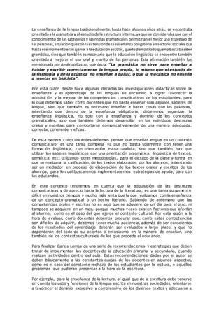 La enseñanza de la lengua tradicionalmente, hasta hace algunos años atrás, se encontraba
orientadaa la gramática y al estudiode laestructura interna,yaque se considerabaque conel
conocimiento de las categorías y las reglas gramaticales permitirían el mejor uso expresivo de
laspersonas,situaciónque conlaextensiónde laenseñanzaobligatoria ensectoressocialesque
hastaese momentoeranajenosalaeducaciónescolar,quedodemostradoquenobastabasaber
gramática, sino que también es necesario que la educación lingüística se encuentre también
orientada a mejorar el uso oral y escrito de las personas. Esta afirmación también fue
mencionada por Américo Castro, que decía, "La gramática no sirve para enseñar a
hablar y escribir correctamente la lengua propia, lo mismo que el estudio de
la fisiología y de la acústica no enseñan a bailar, o que la mecánica no enseña
a montar en bicicleta”.
Por esta razón desde hace algunas décadas las investigaciones didácticas sobre la
enseñanza y el aprendizaje de las lenguas se encamino a lograr favorecer la
adquisición y la mejora de las competencias comunicativas de los estudiantes, para
lo cual debemos saber cómo docentes que no basta enseñar solo algunos saberes de
lengua, sino que también es necesario enseñar a hacer cosas con las palabras,
intentando que dentro de la enseñanza obligatoria, deberemos organizar la
enseñanza lingüística, no solo con la enseñanza y dominio de los conceptos
gramaticales, sino que también debemos desarrollar en los individuos destrezas
orales y escritas, para comportarse comunicativamente de una manera adecuada,
correcta, coherente y eficaz.
De esta manera como docentes debemos pensar que enseñar lengua en un contexto
comunicativo, es una tarea compleja ya que no basta solamente con tener una
formación lingüística, con orientación estructuralista; sino que también hay que
utilizar los saberes lingüísticos con una orientación pragmática, lingüística de textos,
semiótica, etc; utilizando otras metodologías, para el dictado de la clase y forma en
que se realizara la calificación, de los textos elaborados por los alumnos, intentando
ser un mediador en proceso de elaboración de los textos orales y escritos de los
alumnos, para lo cual buscaremos implementaremos estrategias de ayuda, para con
los educandos.
En este contexto tendremos en cuenta que la adquisición de las destrezas
comunicativas y de aprecio hacia la lectura de la literatura, es una tarea sumamente
difícil en nuestros tiempos y mucho más lenta que la que realizamos con la enseñanza
de un concepto gramatical o un hecho literario. Sabiendo de antemano que las
competencias orales y escritas no es algo que se adquiere de un día para el otro, ni
tampoco se adquiere en un mes, porque muchas veces existen factores que afectan
al alumno, como es el caso del que ejerce el contexto cultural. Por esta razón a la
hora de evaluar, como docentes debemos procurar que, como estas competencias
son difíciles de adquirir, debemos tener mucha paciencia, además de ser conscientes
de los resultados del aprendizaje deberán ser evaluados a largo plazo, y que no
dependerán del todo de su aciertos o entusiasmo en la manera de enseñar, sino
también de los contextos culturales de los que procede el educando.
Para finalizar Carlos Lomas da una serie de recomendaciones y estrategias que deben
tratar de implementar los docentes de la educación primaria y secundaria, cuando
realizan actividades dentro del aula. Estas recomendaciones dadas por el autor se
deben básicamente a las constantes quejas de los docentes en algunos aspectos,
como es el caso del constante rechazo de los estudiantes por la lectura, o aquellos
problemas que pudieran presentar a la hora de la escritura.
Por ejemplo, para la enseñanza de la lectura, al igual que de la escritura debe tenerse
en cuenta los usos y funciones de la lengua escrita en nuestras sociedades, orientarse
a favorecer el dominio expresivo y comprensivo de los diversos textos y adecuarse a
 