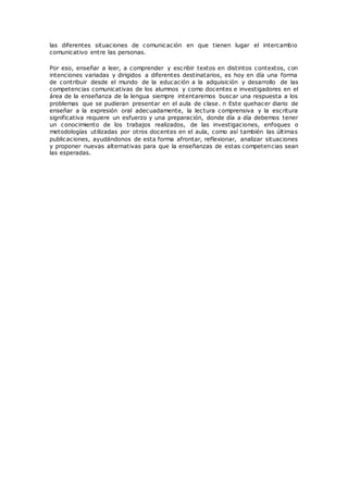 las diferentes situaciones de comunicación en que tienen lugar el intercambio
comunicativo entre las personas.
Por eso, enseñar a leer, a comprender y escribir textos en distintos contextos, con
intenciones variadas y dirigidos a diferentes destinatarios, es hoy en día una forma
de contribuir desde el mundo de la educación a la adquisición y desarrollo de las
competencias comunicativas de los alumnos y como docentes e investigadores en el
área de la enseñanza de la lengua siempre intentaremos buscar una respuesta a los
problemas que se pudieran presentar en el aula de clase. n Este quehacer diario de
enseñar a la expresión oral adecuadamente, la lectura comprensiva y la escritura
significativa requiere un esfuerzo y una preparación, donde día a día debemos tener
un conocimiento de los trabajos realizados, de las investigaciones, enfoques o
metodologías utilizadas por otros docentes en el aula, como así también las últimas
publicaciones, ayudándonos de esta forma afrontar, reflexionar, analizar situaciones
y proponer nuevas alternativas para que la enseñanzas de estas competencias sean
las esperadas.
 