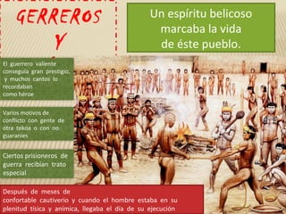 GERREROS
Y
CANÍBALES
Un espíritu belicoso
marcaba la vida
de éste pueblo.
El guerrero valiente
conseguía gran prestigio,
y muchos cantos lo
recordaban
como héroe
Varios motivos de
conflicto con gente de
otra tekoa o con no
guaraníes
Ciertos prisioneros de
guerra recibían trato
especial
Después de meses de
confortable cautiverio y cuando el hombre estaba en su
plenitud tísica y anímica, llegaba el día de su ejecución
 