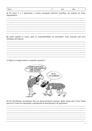 Nome:                                               n.º.       série:        data:   /   /

a) Os textos 1 e 2 apresentam a mesma concepção histórica? Justifique sua resposta de forma
argumentativa.
_____________________________________________________________________________________
______________________________________________________________________________
_____________________________________________________________________________________
_____________________________________________________________________________________
_____________________________________________________________________________________
_____________________________________________________________________________________
_____________________________________________________________________________________
______________________________________________________________________________
_____________________________________________________________________________________
_____________________________________________________________________________________
_______________________________________________________________________________
_____________________________________________________________________________________

b) Ainda segundo os textos, quais as responsabilidades do historiador? Você concorda com eles?
Justifique sua resposta.
_____________________________________________________________________________________
_____________________________________________________________________________________
_____________________________________________________________________________________
_____________________________________________________________________________________
_____________________________________________________________________________________
_____________________________________________________________________________________
_____________________________________________________________________________________
_____________________________________________________________________________________
_____________________________________________________________________________________
_____________________________________________________________________________________
_________________________________________          ________________________________________

  Observe a imagem abaixo e responda à questão 3:




3-) Na Pré-História encontramos fases do desenvolvimento humano. Quais foram elas? Como foram
            História
possíveis? Como foi conquistado o aprendizado da domesticação e da agricultura?
_____________________________________________________________________________________
_____________________________________________________________________________________
_____________________________________________________________________________________
_____________________________________________________________________________________
_____________________________________________________________________________________
 ____________________________________________________________________________________
_____________________________________________________________________________________
_____________________________________________________________________________________
_____________________________________________________________________________________
   ___________________________________________________________________________________
                                                                                              3
 