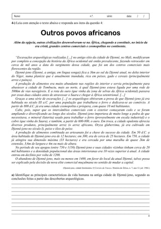 Nome:                                                                n.º.               série:                 data:       /      /

4-) Leia com atenção o texto abaixo e responda aos itens da questão 4:


                      Outros povos africanos
 Além da egípcia, outras civilizações desenvolveram-se na África, chegando a constituir, no início da
                era cristã, grandes centros comerciais e cosmopolitas no continente.


   “Escavações arqueológicas realizadas […] no antigo sítio da cidade de Djenné, no Mali, modificaram
por completo a concepção da história da África ocidental até então prevalecente, fazendo retroceder em
cerca de mil anos a data do surgimento dessa cidade, que foi um dos centros comerciais mais
florescentes da região.
   Djenné-jeno (Djenné, a antiga, em língua songai) fica a 3km ao sul da Djenné atual, no delta interior
do Níger, numa planície que é anualmente inundada, rica em peixes, gado e cereais (principalmente
arroz e painço).
   A produção de alimentos era muito abundante nas regiões do interior e servia principalmente para
abastecer a cidade de Tombuctu, mais ao norte, à qual Djenné-jeno estava ligada por uma rede de
500km de vias navegáveis. E a rota do ouro (que vinha da zona de selvas da África ocidental) passava
por essas duas cidades antes de atravessar o Saara e chegar à África setentrional. […]
   Graças a uma série de escavações […] os arqueólogos obtiveram a prova de que Djenné-jeno já era
habitada no século III a.C. por uma população que trabalhava o ferro e dedicava-se ao comércio. A
partir de 800 d.C. já era uma cidade cosmopolita e próspera, com quase 10 mil habitantes.
   Cabe, pois, supor que os intercâmbios comerciais com o exterior começaram cedo e se foram
ampliando e diversificando ao longo dos séculos. Djenné-jeno importava de muito longe a pedra de que
necessitava, o mineral (laterita) usado para trabalhar o ferro (provavelmente em escala industrial) e o
cobre (que vinha do Saara), e também, a partir de 600-800, o ouro. Em troca, a cidade opulenta oferecia
diversos produtos, principalmente arroz (o arroz africano, Oryza glaberrima, já era cultivado em
Djenné-jeno no século I), peixe e óleo de peixe.
   A produção de alimentos combinada ao artesanato foi a chave do sucesso da cidade. Em 50 d.C. a
área habitada de Djenné-jeno era de 12 hectares; em 300, era de cerca de 25 hectares. Em 750, a cidade
já atingira sua dimensão máxima (33 hectares) e era cercada por uma muralha de quase 2km de
extensão, 3,6m de largura e 4m ou mais de altura.
   No período de seu apogeu (entre 750 e 1150) Djenné-jeno e suas cidades vizinhas tinham cerca de 20
mil habitantes e a densidade populacional das áreas interioranas era 10 vezes superior à atual. A cidade
entrou em declínio por volta de 1200.
   O abandono de Djenné-jeno, mais ou menos em 1400, em favor do local da atual Djenné, talvez possa
ser explicado pela decisão da nova elite comercial muçulmana no sentido de mudar a capital.
                                       (Djenné-jeno, cidade bimilenária. O Correio da Unesco. História da África, n. 7, ano 12, juI. 1984.)


a) Identifique as principais características da vida humana na antiga cidade de Djenné-jeno, segundo as
conclusões feitas a partir das descobertas arqueológicas.
_____________________________________________________________________________________
_____________________________________________________________________________________
_____________________________________________________________________________________
_____________________________________________________________________________________
_____________________________________________________________________________________
_____________________________________________________________________________________
_____________________________________________________________________________________
_____________________________________________________________________________________
_____________________________________________________________________________________
                                                                                                                                         4
 