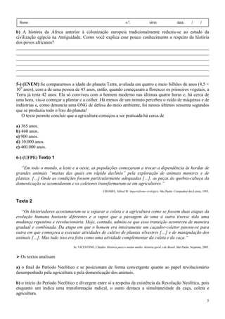 Nome:                                                                  n.º.               série:                data:       /      /

b) A história da África anterior à colonização europeia tradicionalmente reduziu-se ao estudo da
civilização egípcia na Antiguidade. Como você explica esse pouco conhecimento a respeito da história
dos povos africanos?
_____________________________________________________________________________________
_____________________________________________________________________________________
_____________________________________________________________________________________
_____________________________________________________________________________________
_____________________________________________________________________________________
_____________________________________________________________________________________

5-) (ENEM) Se compararmos a idade do planeta Terra, avaliada em quatro e meio bilhões de anos (4,5 ×
109 anos), com a de uma pessoa de 45 anos, então, quando começaram a florescer os primeiros vegetais, a
Terra já teria 42 anos. Ela só conviveu com o homem moderno nas últimas quatro horas e, há cerca de
uma hora, viu-o começar a plantar e a colher. Há menos de um minuto percebeu o ruído de máquinas e de
indústrias e, como denuncia uma ONG de defesa do meio ambiente, foi nesses últimos sessenta segundos
que se produziu todo o lixo do planeta!
   O texto permite concluir que a agricultura começou a ser praticada há cerca de

a) 365 anos.
b) 460 anos.
c) 900 anos.
d) 10.000 anos.
e) 460.000 anos.

6-) (UFPE) Texto 1

   “Em todo o mundo, a leste e a oeste, as populações começaram a trocar a dependência às hordas de
grandes animais “muitas das quais em rápido declínio” pela exploração de animais menores e de
plantas. […] Onde as condições fossem particularmente adequadas […], as peças do quebra-cabeça da
domesticação se acomodaram e os coletores transformaram-se em agricultores.”
                                                      CROSBY, Alfred W. Imperialismo ecológico. São Paulo: Companhia das Letras, 1993.


Texto 2

   “Os historiadores acostumaram-se a separar a coleta e a agricultura como se fossem duas etapas da
evolução humana bastante diferentes e a supor que a passagem de uma à outra tivesse sido uma
mudança repentina e revolucionária. Hoje, contudo, admite-se que essa transição aconteceu de maneira
gradual e combinada. Da etapa em que o homem era inteiramente um caçador-coletor passou-se para
outra em que começava a executar atividades de cultivo de plantas silvestres […] e de manipulação dos
animais […]. Mas tudo isso era feito como uma atividade complementar da coleta e da caça.”

                               In: VICENTINO, Cláudio. História para o ensino médio: história geral e do Brasil. São Paulo: Scipione, 2005.


  Os textos analisam

a) o final do Período Neolítico e se posicionam de forma convergente quanto ao papel revolucionário
desempenhado pela agricultura e pela domesticação dos animais.

b) o início do Período Neolítico e divergem entre si a respeito da existência da Revolução Neolítica, pois
enquanto um indica uma transformação radical, o outro destaca a simultaneidade da caça, coleta e
agricultura.
                                                                                                                                         5
 