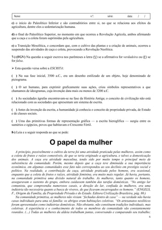 Nome:                                                     n.º.         série:         data:   /    /

c) o início do Paleolítico Inferior e são contraditórios entre si, no que se relaciona aos efeitos da
agricultura, dentre eles a sedentarização humana.

d) o final do Paleolítico Superior, no momento em que ocorreu a Revolução Agrícola, ambos afirmando
que a caça e a coleta foram suprimidas pela agricultura.

e) a Transição Mesolítica, e concordam que, com o cultivo das plantas e a criação de animais, ocorreu a
suspensão das atividades de caça e coleta, provocando a Revolução Neolítica.

7-) (FGV) Na questão a seguir escreva nos parênteses a letra (V) se a afirmativa for verdadeira ou (F) se
for falsa.

  Esta questão versa sobre a ESCRITA:

( ) Na sua fase inicial, 3500 a.C., era um desenho estilizado de um objeto, hoje denominado de
pictograma.

( ) O ser humano, para exprimir graficamente suas ações, criou símbolos representativos a que
chamamos de ideogramas, cuja invenção data mais ou menos de 3200 a.C.

( ) As sociedades ágrafas encontravam-se na fase da História Antiga; o conceito de civilização não está
relacionado com as sociedades que apresentam um sistema de escrita.

( ) Antes da invenção da escrita, a humanidade já conhecia o conceito de propriedade privada, de Estado
e de classes sociais.

( ) Uma das primitivas formas de representação gráfica — a escrita hieroglífica — surgiu entre os
sumérios e egípcios, povos que habitavam o Crescente Fértil.

8-) Leia e a seguir responda ao que se pede:


                             O papel da mulher
   A princípio, possivelmente o cultivo da terra foi uma atividade praticada pelas mulheres, assim como
a coleta de frutos e raízes comestíveis, de que se teria originado a agricultura, e talvez a domesticação
dos animais. A caça era atividade masculina, tendo sido por muito tempo o principal meio de
subsistência da comunidade. Porém, mesmo depois que a caça teve diminuída a sua importância
econômica, em algumas comunidades esse fato não correspondeu ao seu declínio em prestígio social e
político. Na realidade, a contribuição da caça, atividade praticada pelos homens, era ocasional,
enquanto que a coleta de frutos e raízes, atividade feminina, era muito mais regular. Já havia, portanto,
na comunidade primitiva uma divisão natural do trabalho. As mulheres, tanto quanto os homens,
asseguravam o sustento do grupo, embora cuidassem também das tarefas domésticas. “No antigo lar
comunista, que compreendia numerosos casais, a direção do lar, confiada às mulheres, era uma
indústria tão necessária quanto a busca de víveres, de que ficavam encarregados os homens.” (ENGELS,
F., Origem da Família, da Propriedade Privada e do Estado. Editora Civilização Brasileira, pág. 80.)
   Na comunidade primitiva, as mulheres não viviam “fechadas dentro de casa” — na verdade não havia
casas individuais para uma só família: os abrigos eram habitações coletivas. “Os artesanatos neolíticos
foram apresentados como indústrias domésticas. Não obstante, não constituem tradições individuais, mas
coletivas. A experiência e o conhecimento de todos os membros da comunidade são constantemente
reunidos. (…) Todas as mulheres da aldeia trabalham juntas, conversando e comparando seu trabalho;
                                                                                                        6
 