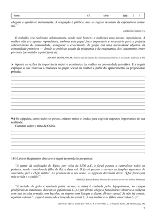 Nome:                                                                  n.º.              série:                data:       /      /

chegam a ajudar-se mutuamente. A ocupação é pública, mas as regras resultam da experiência comu-
nal.”
                                                                                                                 (GORDON CHILDE, V.)


   O trabalho era realizado coletivamente, tendo nele homens e mulheres uma mesma importância. A
mulher não era apenas reprodutora, embora esse papel fosse importante e necessário para a própria
sobrevivência da comunidade: assegurar o crescimento do grupo era uma necessidade objetiva da
comunidade primitiva — donde as práticas usuais da poligamia e da endogamia, dos casamentos entre
parentes (permitidos a princípio) etc.
                           (AQUINO, DENIZE, OSCAR. História das Sociedades das comunidades primitivas às sociedades medievais, p. 69)


   Aponte as razões da importância social e econômica da mulher na comunidade primitiva. E a seguir
explique o que motivou a mudança no papel social da mulher a partir do aparecimento da propriedade
privada.
_____________________________________________________________________________________
_____________________________________________________________________________________
_____________________________________________________________________________________
_____________________________________________________________________________________
_____________________________________________________________________________________
_____________________________________________________________________________________
_____________________________________________________________________________________
_____________________________________________________________________________________
_____________________________________________________________________________________
_____________________________________________________________________________________
_____________________________________________________________________________________

9-) Os egípcios, como todos os povos, criaram mitos e lendas para explicar aspectos importantes de sua
realidade.
   Comente sobre o mito de Osíris.
_____________________________________________________________________________________
_____________________________________________________________________________________
_____________________________________________________________________________________
_____________________________________________________________________________________
_____________________________________________________________________________________
_____________________________________________________________________________________
_____________________________________________________________________________________

10-) Leia os fragmentos abaixo e a seguir responda às perguntas:

   “A partir da unificação do Egito, por volta de 3200 a.C. o faraó passou a centralizar todos os
poderes, sendo considerado filho de Rá, o deus sol. O faraó passou a exercer as funções supremas de
sacerdote, juiz e chefe militar. Ao pronunciar o seu nome, os egípcios deveriam dizer: “Que floresçam
nele a vida e a saúde!”.
                                                           (BRAICK, Patrícia Ramos. História das cavernas ao terceiro milênio. Moderna.)


   “A metade do grão é roubada pelos vermes, a outra é roubada pelos hipopótamos; no campo
proliferam as ratazanas, descem os gafanhotos (…) e por último chega o funcionário: observa a colheita
com sua escolta armada com bastões, os negros com látegos e dizem: dê-nos cereal. Se não há cereal,
açoitam o dono (…) que é amarrado e lançado no canal (…) sua mulher e os filhos amarrados (…)”
                                       (Sátira dos Ofícios. Citado por TROUX, A. e GOTHlER, L., L'Antiquité, Tomo I, H. Dessain, pág. 29.)

                                                                                                                                        7
 