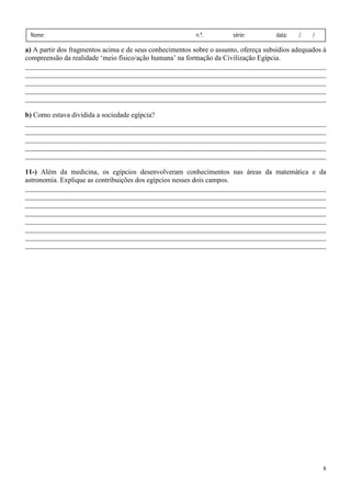 Nome:                                                    n.º.         série:        data:   /    /

a) A partir dos fragmentos acima e de seus conhecimentos sobre o assunto, ofereça subsídios adequados à
compreensão da realidade ‘meio físico/ação humana’ na formação da Civilização Egípcia.
_____________________________________________________________________________________
_____________________________________________________________________________________
_____________________________________________________________________________________
_____________________________________________________________________________________
_____________________________________________________________________________________

b) Como estava dividida a sociedade egípcia?
_____________________________________________________________________________________
_____________________________________________________________________________________
_____________________________________________________________________________________
_____________________________________________________________________________________
_____________________________________________________________________________________

11-) Além da medicina, os egípcios desenvolveram conhecimentos nas áreas da matemática e da
astronomia. Explique as contribuições dos egípcios nesses dois campos.
_____________________________________________________________________________________
_____________________________________________________________________________________
_____________________________________________________________________________________
_____________________________________________________________________________________
_____________________________________________________________________________________
_____________________________________________________________________________________
_____________________________________________________________________________________
_____________________________________________________________________________________




                                                                                                      8
 