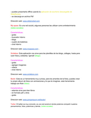 - puedes presentarla offline usando la aplicación de escritorio descargable de
SlideRocket.
- se descarga en archivo Pdf

Dirección web: www.sliderocket.com

My space: Es una red social y algunas personas las utilizan como entretenimiento
(redes sociales)

Características:
- gratis
- buscador interno
- blogs
- cuadro de boletines
- chat interno

Direccion web: www.myspace.com .

Smilebox: Esta aplicación nos sirve para las plantillas de los blogs, collages, hasta para
subir fotos y editarlas. !genial! (blogs)

Características:
- gratis
- agregar imagenes
- videos
- chat interno

Direccion web: www.smilebox.com

Bookr: Esta es un herramienta muy curiosa, para los amantes de la fotos, puedes crear
tu propio album de fotos con animaciones y lo que te imagines. esta herramienta
trabaja con flickr (fotos)

Características:
- además sirve para leer libros
- en formato pdf u otros
- gratis

Direccion web: www.pimpampum.net/bookr/

Twitter: El twitter es muy conocido, es una red social en donde podemos compartir nuestros
pensamientos, fotos, polemicas y demás. (redes sociales)
 