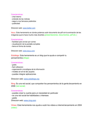 Características:
- chat interno
- enterate de las noticias
- seguir a tus famosos preferidos
- publicidad

Direccion web: www.twitter.com

Issuu: Esta herramiento en donde podemos subir documento de pdf con la animación de las
imágenes que lo hace mucho más divertido.(presentaciones, documentos, pdf etc.)

Características:
- facilidad para enviar por correo
- visualización de la pantalla completa
- tiene en forma de revista

Direccion web: www.issuu.com

Edublogs: Esta herramienta es un blog que te ayuda a compartir tu
pensamientos.(blogs)

Características:
- gratis
- facil utilizacion
- organización cronológica de la información
- niveles en el rol de usuario
- puedes integrar aplicaciones

Direccion web: www.edublogs.org

Ning: Es una red social, que comparten los pensamientos de la gente.lanzamiento en
2006 (red social)

Características:
- puedes crear tu cuenta para un necesidad en particular
- es una red social de habilidades o intereses
- gratis
Direccion web: www.ning.com

Vimeo: Esta herramienta nos ayuda a subir los videos a internet.lanzamiento en 2004
(video)
 