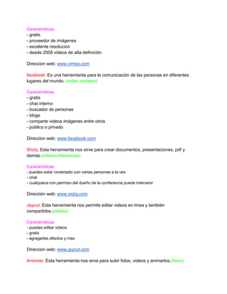 Características:
- gratis
- proveedor de imágenes
- excelente resolucion
- desde 2008 videos de alta definición

Direccion web: www.vimeo.com

facebook: Es una herramienta para la comunicación de las personas en diferentes
lugares del mundo. (redes sociales)

Características:
- gratis
- chat interno
- buscador de personas
- blogs
- comparte videos imágenes entre otros
- público o privado

Direccion web: www.facebook.com

Wiziq: Esta herramienta nos sirve para crear documentos, presentaciones, pdf y
demás.(videoconferencias)

Características:
- puedes estar conectado con varias personas a la ves
- chat
- cualquiera con permiso del dueño de la conferencia puede intervenir

Dirección web: www.wiziq.com

Jaycut: Esta herramienta nos permite editar videos en línea y también
compartirlos.(videos)

Características:
- puedes editar videos
- gratis
- agregarles efectos y mas

Direccion web: www.jaycut.com

Animoto: Esta herramienta nos sirve para subir fotos, videos y animarlos.(fotos)
 