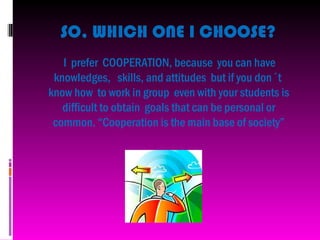SO, WHICH ONE I CHOOSE?
   I prefer COOPERATION, because you can have
 knowledges, skills, and attitudes but if you don´t
know how to work in group even with your students is
   difficult to obtain goals that can be personal or
 common. “Cooperation is the main base of society”
 