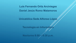Luis Fernando Ortiz Arciniegas
Daniel Jesús Romo Matamoros
Unicatólica Sede Alfonso López
Tecnología en Informática
Nocturno 8:00 – 9:30 p.m.
 