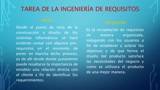 TAREA DE LA INGENIERÍA DE REQUISITOS
INICIO
Desde el punto de vista de la
construcción y diseño de los
sistemas informáticos se hace
evidente contar con algunos pre-
requisitos en el momento de
poner en marcha dicho proceso,
es de allí desde donde justamente
puede resaltarse la importancia de
entablar una relación directa con
el cliente a fin de identificar los
requerimientos.
OBTENCIÒN
Es la recopilación de requisitos
de manera organizada,
indagando con los usuarios a
fin de establecer y aclarar los
objetivos y de que forma el
diseño del producto satisface
las necesidades del negocio y
como se utilizara el producto
de una mejor manera.
 